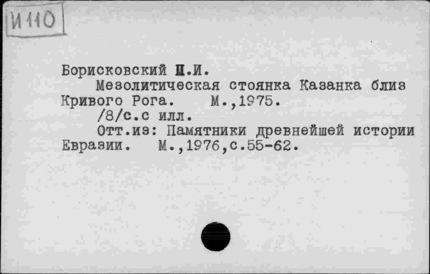 ﻿ІШЮ
Борисковский И.И.
Мезолитическая стоянка Казанка близ
Кривого Рога. М.,1975.
/8/с.с илл.
Отт.из: Памятники древнейшей истории Евразии. М.,1976,0.55-62.